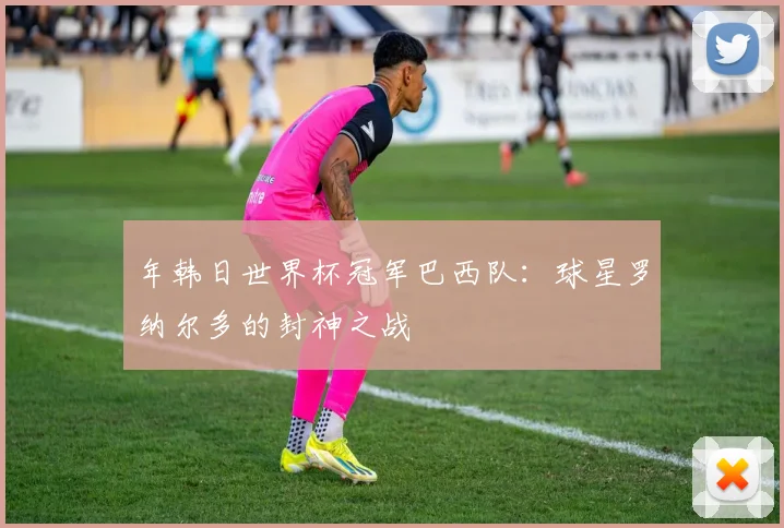 年韩日世界杯冠军巴西队：球星罗纳尔多的封神之战