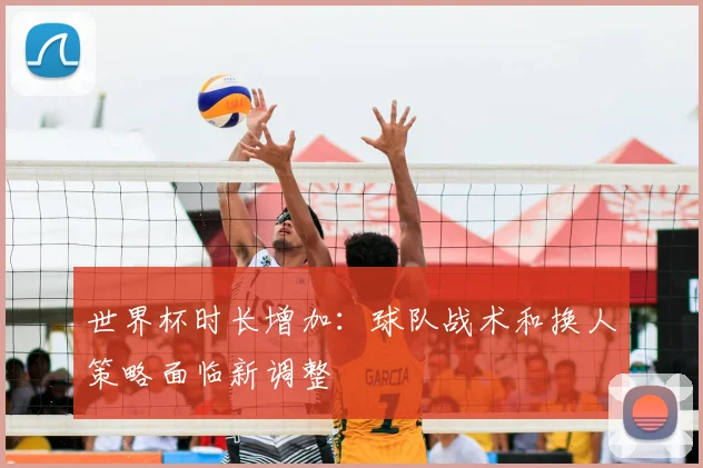世界杯时长增加：球队战术和换人策略面临新调整