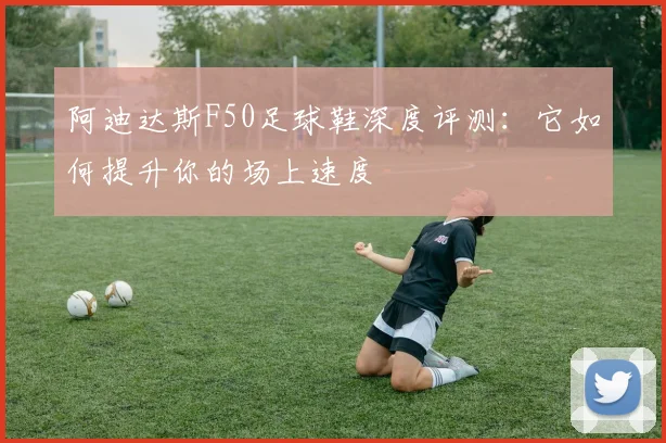 阿迪达斯F50足球鞋深度评测：它如何提升你的场上速度