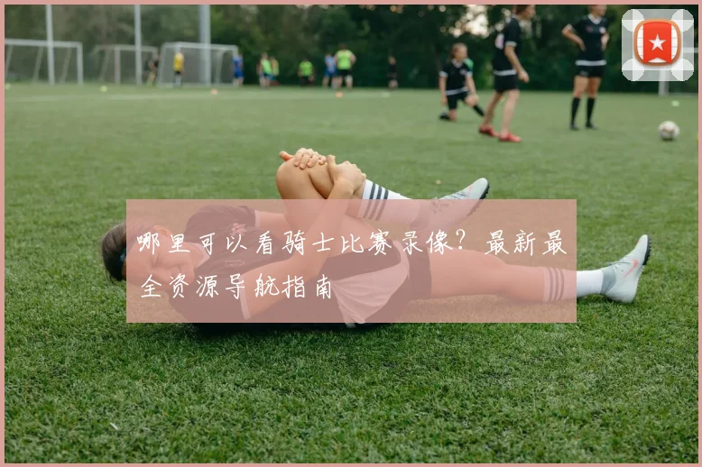 哪里可以看骑士比赛录像？最新最全资源导航指南