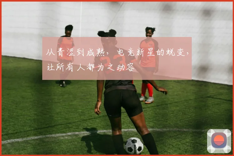 从青涩到成熟,电竞新星的蜕变,让所有人都为之动容