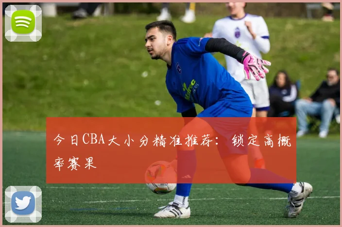 今日CBA大小分精准推荐:锁定高概率赛果